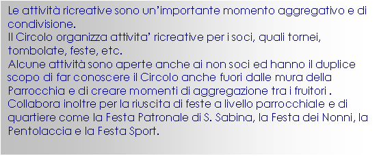 Casella di testo: Le attivit ricreative sono un’importante momento aggregativo e di condivisione.
Il Circolo organizza attivita’ ricreative per i soci, quali tornei, tombolate, feste, etc.
Alcune attivit sono aperte anche ai non soci ed hanno il duplice scopo di far conoscere il Circolo anche fuori dalle mura della Parrocchia e di creare momenti di aggregazione tra i fruitori .
Collabora inoltre per la riuscita di feste a livello parrocchiale e di quartiere come la Festa Patronale di S. Sabina, la Festa dei Nonni, la Pentolaccia e la Festa Sport.





